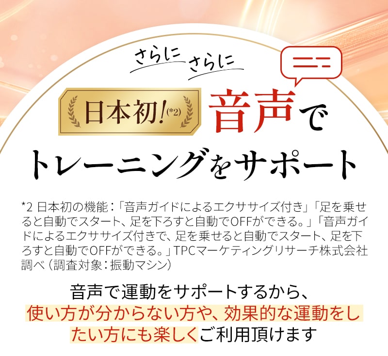 さらにさらに。日本初*2。音声でトレーニングをサポート*2:日本初の機能：「音声ガイドによるエクササイズ付き」「足を乗せると自動でスタート、足を下すと自動でOFFができる。」「音声ガイドによるエクササイズ付きで、足を乗せると自動でスタート、足を下すと自動でOFFができる。」TPCマーケティングリサーチ株式会社調べ（調査対象：振動マシン）音声で運動をサポートするから、使い方がわからない方や効果的な運動をしたい方にもご利用いただけます。