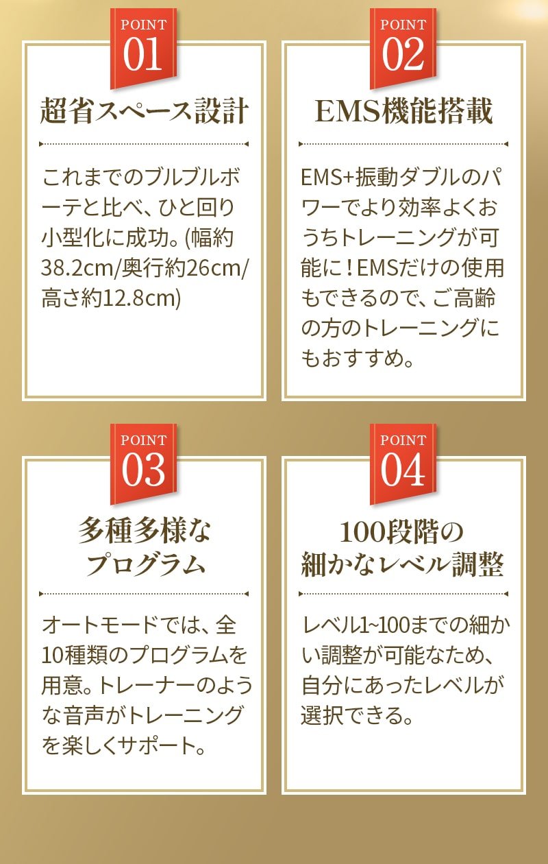 POINT1超省スペース設計。これまでのブルブルボーテと比べ、ひと回り小型化に成功。（幅約38.2cm/奥行き26cm/高さ12.8cm）POINT2EMS機能搭載。EMS＋振動ダブルのパワーでより効率よくおうちトレーニングが可能に！EMSだけの使用もできるので、ご高齢の方のトレーニングにもおすすめ。POINT3多種多様なプログラム。オートモードでは、全10種類のプログラムを用意。トレーナーのような音声がトレーニングを楽しくサポート。POINT4。100段階の細やかなレベル調整。レベル1～100までの細かい調整が可能なため、自分にあったレベルが選択できる。