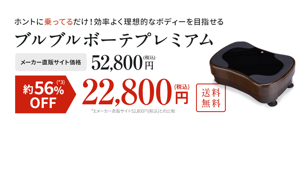 ホントに乗ってるだけ！効率よく理想的なボディーを目指せるブルブルボーテプレミアムメーカー直販サイト価格52,800円(税込)簡単楽々。約56%OFF(*3)             22,800円(税込)。送料無料。*3 :メーカー直販サイト52,800円(税込)との比較